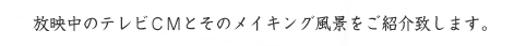 放映中のテレビCMとそのメイキング風景をご紹介致します。