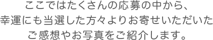 ここではたくさんの応募の中から、幸運にも当選した方々よりお寄せいただいたご感想やお写真をご紹介します。