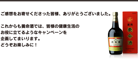 ご感想をお寄せくださった皆様、ありがとうございました。これからも養命酒では、皆様の健康生活のお役に立てるようなキャンペーンを企画してまいります。どうぞお楽しみに！