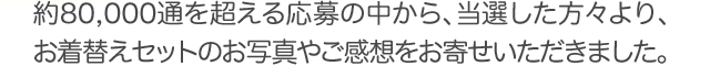 約80,000通を超える応募の中から、当選した方々より、お着替えセットのお写真やご感想をお寄せいただきました。