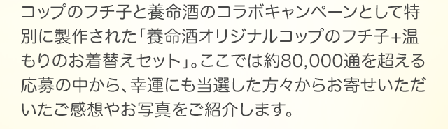 コップのフチ子と養命酒のコラボキャンペーンとして特別に製作された「養命酒オリジナルコップのフチ子+温もりのお着替えセット」。ここでは約80,000通を超える応募の中から、幸運にも当選した方々からお寄せいただいたご感想やお写真をご紹介します。