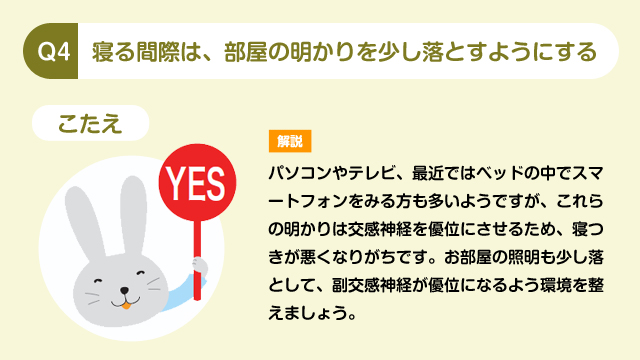 Q4 寝る間際は、部屋の明かりを少し落とすようにする こたえ YES 解説 パソコンやテレビ、最近ではベッドの中でスマートフォンをみる方も多いようですが、これらの明かりは交感神経を優位にさせるため、寝つきが悪くなりがちです。お部屋の照明も少し落として、副交感神経が優位になるよう環境を整えましょう。