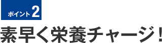 ポイント2　素早く栄養チャージ！