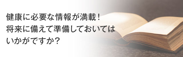 健康に必要な情報が満載！将来に備えて準備しておいてはいかがですか？