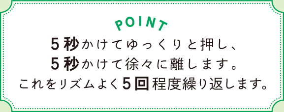 POINT 5秒かけてゆっくりと押し、5秒かけて徐々に離します。これをリズムよく5回程度繰り返します。