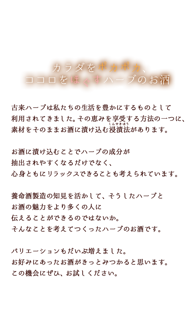 カラダをポカポカ、ココロをほぐすハーブのお酒古来ハーブは私たちの生活を豊かにするものとして利用されてきました。その恵みを享受する方法の一つに、お酒に漬け込む方法があります。お酒に漬け込むことでハーブの成分が抽出されやすくなるだけでなく、リラックスできることも心身によい影響を与えると考えられています。養命酒製造の知見を活かして、そうしたハーブとお酒の魅力をより多くの人に伝えることができるのではないか。そんなことを考えてつくったハーブのお酒です。バリエーションもだいぶ増えました。お好みにあったお酒がきっとみつかると思います。この機会にぜひ、お試しください。