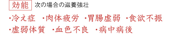 効能 次の場合の滋養強壮／冷え症、肉体疲労、胃腸虚弱、食欲不振・虚弱体質、血色不良、病中病後