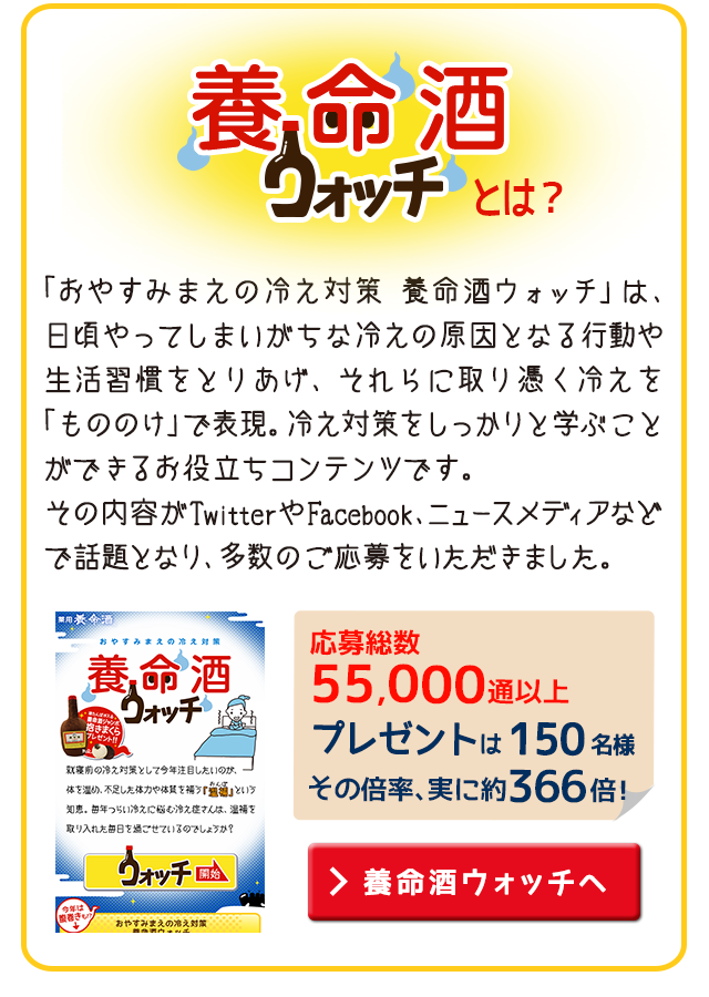 養命酒ウォッチとは？ 「おやすみまえの冷え対策　養命酒ウォッチ」は、日頃やってしまいがちな冷えの原因となる行動や生活習慣をとりあげ、それらに取り憑く冷えを  「もののけ」で表現。冷え対策をしっかりと学ぶこと ができるお役立ちコンテンツです。その内容がTwitterやFacebook、ニュースメディアなど で話題となり、多数のご応募をいただきました。