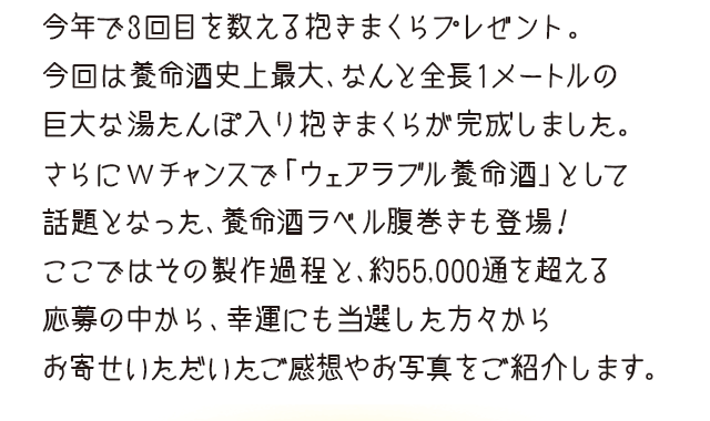 今年で3回目を数える抱きまくらプレゼント。今回は養命酒史上最大、なんと全長1メートルの巨大な湯たんぽ入り抱きまくらが完成しました。さらにWチャンスで「ウェアラブル養命酒」として話題となった、養命酒ラベル腹巻きも登場！ここではその製作過程と、約55,000通を超える応募の中から、幸運にも当選した方々からお寄せいただいたご感想やお写真をご紹介します。