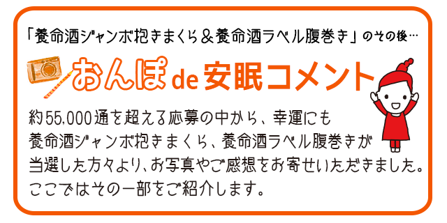 おんぽde安眠コメント　約55,000通を超える応募の中から、幸運にも養命酒ジャンボ抱きまくら、養命酒ラベル腹巻きが当選した方々より、お写真やご感想をお寄せいただきました。ここではその一部をご紹介します。