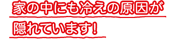 家の中にも冷えの原因が隠れています！