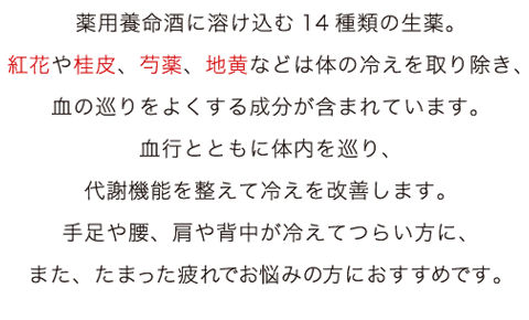 薬用養命酒に溶け込む14種類の生薬。紅花や桂皮芍薬地黄などは体の冷えを取り除き、血の巡りをよくする成分が含まれています。<br>血行とともに体内を巡り、代謝機能を整えて冷えを改善します。<br>手足や腰、肩や背中が冷えてつらい方に、また、たまった疲れでお悩みの方におすすめです。