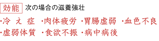 効能 次の場合の滋養強壮／冷え症、肉体疲労、胃腸虚弱、血色不良、虚弱体質、食欲不振、病中病後