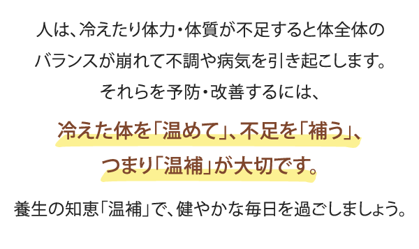 人は、冷えたり体力・体質が不足すると体全体のバランスが崩れて
不調や病気を引き起こします。それらを予防・改善するには、
冷えた体を「温めて」、不足を「補う」、つまり「温補」が大切です。
養生の知恵「温補」で、健やかな毎日を過ごしましょう。