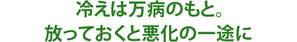 冷えは万病のもと。放っておくと悪化の一途に