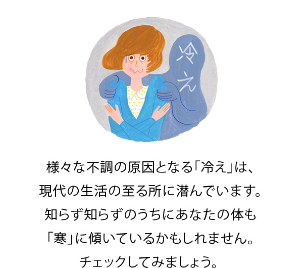 様々な不調の原因となる「冷え」は、現代の生活の至る所に潜んでいます。知らず知らずのうちにあなたの体も「寒」に傾いているかもしれません。チェックしてみましょう。 