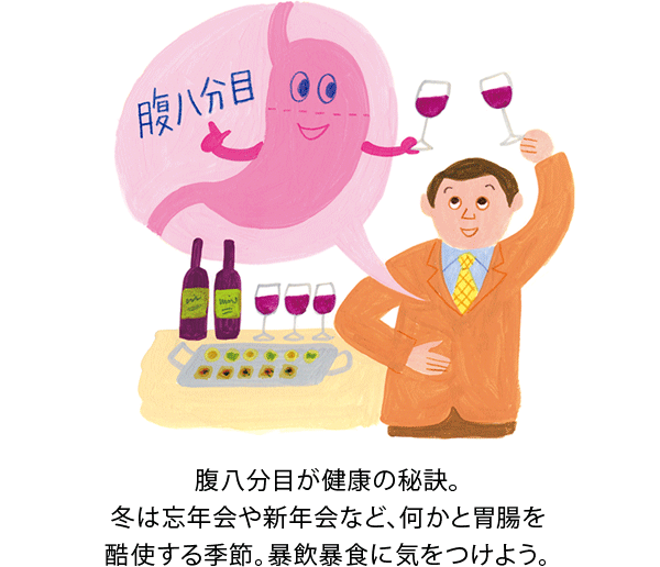 腹八分目が健康の秘訣。冬は忘年会や新年会など、何かと胃腸を酷使する季節。暴飲暴食に気をつけよう。