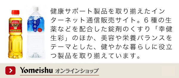 Yomeishu オンラインショップ 健康サポート製品を取り揃えたインターネット通信販売サイト。6種の生薬などを配合した錠剤のくすり「幸健生彩」のほか、美容や栄養バランスをテーマとした、健やかな暮らしに役立つ製品を取り揃えています。