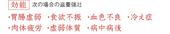 効能 次の場合の滋養強壮／胃腸虚弱、食欲不振、血色不良、冷え症、肉体疲労、虚弱体質、病中病後