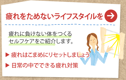 疲れをためないライフスタイルを
疲れに負けない体をつくるセルフケアをご紹介します。
疲れはこまめにリセットしましょう
日常の中でできる疲れ対策