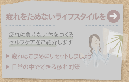 疲れをためないライフスタイルを
疲れに負けない体をつくるセルフケアをご紹介します。
疲れはこまめにリセットしましょう
日常の中でできる疲れ対策