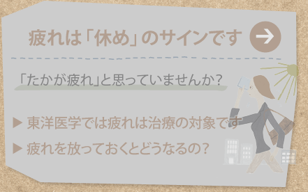 疲れは「休め」のサインです
「たかが疲れ」と思っていませんか？
東洋医学では疲れは治療の対象です
疲れを放っておくとどうなるの？