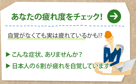 あなたの疲れ度をチェック！
自覚がなくても実は疲れているかも!?
こんな症状、ありませんか？
日本人の6割が疲れを自覚しています