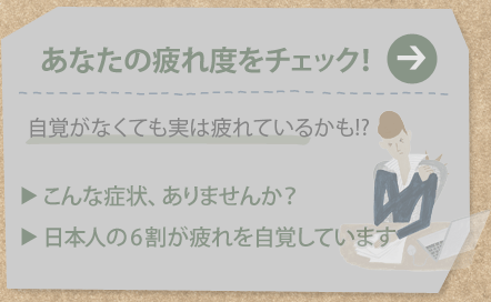 あなたの疲れ度をチェック！
自覚がなくても実は疲れているかも!?
こんな症状、ありませんか？
日本人の6割が疲れを自覚しています