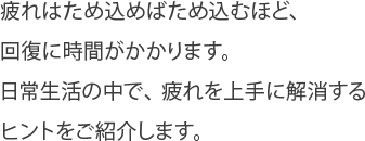 疲れはため込めばため込むほど、
回復に時間がかかります。
日常生活の中で、疲れを上手に解消する
ヒントをご紹介します。