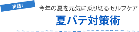 実践！今年の夏を元気に乗り切るセルフケア
夏バテ対策術