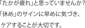 「たかが疲れ」と思っていませんか？ 
「休め」のサインに早めに気づき、
 ケアすることが大切です。