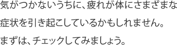 気がつかないうちに、疲れが体にさまざまな
症状を引き起こしているかもしれません。
まずは、チェックしてみましょう。