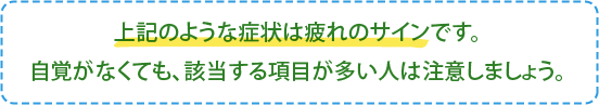 上記のような症状は疲れのサインです。
自覚がなくても、該当する項目が多い人は注意しましょう。