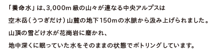 「養命水」は、3,000m級の山々が連なる中央アルプスは空木岳（うつぎだけ）山麓の地下150mの水脈から汲み上げられました。山頂の雪どけ水が花崗岩に磨かれ、地中深くに眠っていた水をそのままの状態でボトリングしています。