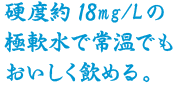 硬度約15mg/Lの極軟水で常温でもおいしく飲める。