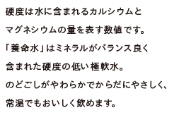 硬度は水に含まれるカルシウムとマグネシウムの量を表す数値です。「養命水」はミネラルがバランス良く含まれた硬度の低い極軟水。のどごしがやわらかでからだにやさしく、常温でもおいしく飲めます。