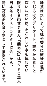 緑茶は水によって味や香りに微妙な差が生じるほどデリケート。爽やかな香りと深い味わいは、ふさわしい水を使わない限り引き出せません。「養命水」は「NPO法人 日本茶インストラクター協会」から、特に高級茶に合う水として推奨されています。