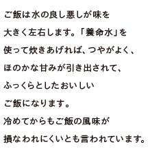 ご飯は水の良し悪しが味を大きく左右します。「養命水」を使って炊きあげれば、つやがよく、ほのかな甘みが引き出されて、ふっくらとしたおいしいご飯になります。冷めてからもご飯の風味が損なわれにくいとも言われています。