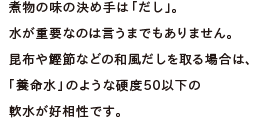 煮物の味の決め手は「だし」。水が重要なのは言うまでもありません。昆布や鰹節などの和風だしを取る場合は、「養命水」のような硬度50以下の軟水が好相性です。