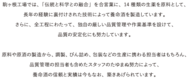 駒ヶ根工場では、「伝統と科学との融合」を合言葉に、14種類の生薬を原料として、長年の経験に裏付けされた技術によって養命酒を製造しています。さらに、全工程にわたって、独自の厳しい品質管理や作業基準を設けて、品質の安定化にも努力しています。原料や原酒の製造から、調製、びん詰め、包装などの生産に携わる担当者はもちろん、品質管理の担当者も含めたスタッフのたゆまぬ努力によって、養命酒の信頼と実績は今もなお、築きあげられています。